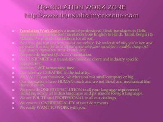  Translation Work Zone is a team of professional Hindi translators in Delhi
committed to provide best translation from English to Hindi, Tamil, Bengali &
Marathi.We provide translations for all sort.
 We are so glad that you have visited our website. We understand why you’re here and
we realize it is now for us to let you know why your search for a reliable, cheap and
high quality translation provider ends here.
 We provide highest QUALITY translation.
 We CUSTOMIZE our translation based on client and industry specific
requirement.
 We have FAST turnaround time.
 Our rates are CHEAPEST in the industry.
 We VALUE your business, whether you’re a small company or big.
 Our translations have HUMAN touch and are not literal and mechanical like
those of others.
 We provide ONE-STOP SOLUTION to all your language requirement
including nearly all Indian languages and prominent Foreign languages.
 We are POLITE and PROFESSIONAL in all our dealings.
 We ensure CONFIDENTIALITY of your documents.
 We really WANT TO WORK with you.
 