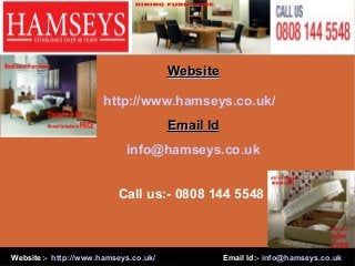 Website:- http://www.hamseys.co.uk/ Email Id:- info@hamseys.co.uk
WebsiteWebsite
http://www.hamseys.co.uk/
Email IdEmail Id
info@hamseys.co.uk
Call us:- 0808 144 5548
 