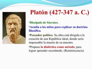 Platón (427-347 a. C.)
•Discípulo de Sócrates.
•Acudía a los mitos para explicar su doctrina
filosófica.
•Pensador político. Su obra está dirigida a la
creación de una República ideal, donde sería
impensable la muerte de su maestro.
•Propuso la dialéctica como método, para
lograr aprender recordando. (Reminiscencia)
 