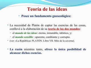 Teoría de las ideas
• Posee un fundamento gnoseológico:
• La necesidad de Platón de captar las esencias de las cosas,
conllevó a la elaboración de su teoría de los dos mundos:
• el mundo de las ideas: eterno, inmutable, idéntico, y;
• el mundo sensible : aparente, cambiante y corrupto.
• (ver: «La República» PLATÓN. Libro VII. Mito de la caverna).
• La razón mientras tanto, ofrece la única posibilidad de
alcanzar dichas esencias.
 