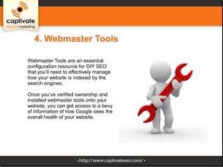4. Webmaster Tools
Webmaster Tools are an essential
configuration resource for DIY SEO
that you’ll need to effectively manage
how your website is indexed by the
search engines.
Once you’ve verified ownership and
installed webmaster tools onto your
website, you can get access to a bevy
of information of how Google sees the
overall health of your website.

 