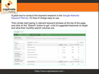 A great tool to conduct this keyword research is the Google Adwords
Keyword Planner. It’s free of charge easy to use.
Then simply start typing in relevant keyword phrases at the top of the
page, and click on the “Search” button to get a list of suggested keywords to
target and what their monthly search volumes are.

 