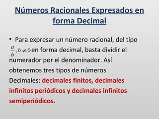Números Racionales Expresados en
forma Decimal
• Para expresar un número racional, del tipo
a
, b ≠ 0 en forma decimal, basta dividir el
b
numerador por el denominador. Así
obtenemos tres tipos de números
Decimales: decimales finitos, decimales
infinitos periódicos y decimales infinitos
semiperiódicos.

 