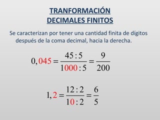 TRANFORMACIÓN
DECIMALES FINITOS
Se caracterizan por tener una cantidad finita de dígitos
después de la coma decimal, hacia la derecha.

45 : 5
9
0, 045 =
=
1000 : 5 200
12 : 2 6
1, 2 =
=
10 : 2 5

 