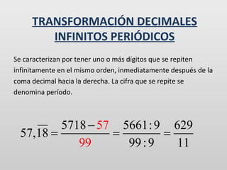 TRANSFORMACIÓN DECIMALES
INFINITOS PERIÓDICOS
Se caracterizan por tener uno o más dígitos que se repiten
infinitamente en el mismo orden, inmediatamente después de la
coma decimal hacia la derecha. La cifra que se repite se
denomina período.

5718 − 57 5661: 9 629
57,18 =
=
=
99
99 : 9
11

 