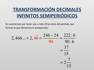 TRANSFORMACIÓN DECIMALES
INFINITOS SEMIPERIÓDICOS
Se caracterizan por tener una o más cifras antes del período, que
forman lo que denomina el anteperíodo.

246 − 24 222 : 6
2, 466... = 2, 46 =
=
90
90 : 6
37
=
15
7
=2
15

 