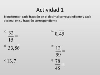 Actividad 1
Transformar cada fracción en el decimal correspondiente y cada
decimal en su fracción correspondiente
a)

c)

e)

32
=
15

b)

33,56

d)

13, 7

f)

0, 45
12
=
99
78
=
45

 
