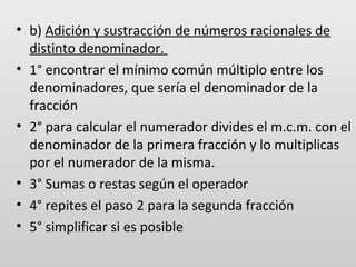 • b) Adición y sustracción de números racionales de
distinto denominador.
• 1° encontrar el mínimo común múltiplo entre los
denominadores, que sería el denominador de la
fracción
• 2° para calcular el numerador divides el m.c.m. con el
denominador de la primera fracción y lo multiplicas
por el numerador de la misma.
• 3° Sumas o restas según el operador
• 4° repites el paso 2 para la segunda fracción
• 5° simplificar si es posible

 