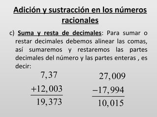 Adición y sustracción en los números
racionales
c) Suma y resta de decimales: Para sumar o
restar decimales debemos alinear las comas,
así sumaremos y restaremos las partes
decimales del número y las partes enteras , es
decir:

7,37
+12, 003
19,373

27, 009
−17,994
10, 015

 
