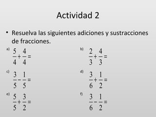 Actividad 2
• Resuelva las siguientes adiciones y sustracciones
de fracciones.
a)

c)

e)

5 4
+ =
4 4

b)

2 4
+ =
3 3

3 1
− =
5 5
5 3
+ =
5 2

d)

3 1
+ =
6 2
3 1
− =
6 2

f)

 