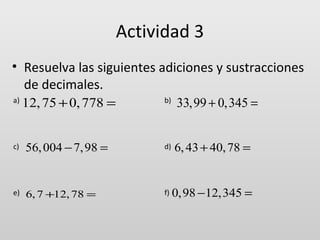 Actividad 3
• Resuelva las siguientes adiciones y sustracciones
de decimales.
a)

12, 75 + 0, 778 =

b)

33,99 + 0,345 =

c)

56, 004 − 7, 98 =

d)

6, 43 + 40, 78 =

e)

6, 7 +12, 78 =

f)

0,98 −12,345 =

 