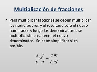 Multiplicación de fracciones
• Para multiplicar facciones se deben multiplicar
los numeradores y el resultado será el nuevo
numerador y luego los denominadores se
multiplicarán para tener el nuevo
denominador. Se debe simplificar si es
posible.

a c a ×c
× =
b d b ×d

 