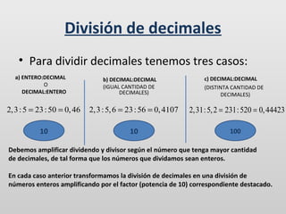 División de decimales
• Para dividir decimales tenemos tres casos:
a) ENTERO:DECIMAL
O
DECIMAL:ENTERO

b) DECIMAL:DECIMAL
(IGUAL CANTIDAD DE
DECIMALES)

c) DECIMAL:DECIMAL
(DISTINTA CANTIDAD DE
DECIMALES)

2, 3 : 5 = 23 : 50 = 0, 46

2, 3 : 5, 6 = 23 : 56 = 0, 4107

2,31: 5, 2 = 231: 520 = 0, 44423

10

10

100

Debemos amplificar dividendo y divisor según el número que tenga mayor cantidad
de decimales, de tal forma que los números que dividamos sean enteros.
En cada caso anterior transformamos la división de decimales en una división de
números enteros amplificando por el factor (potencia de 10) correspondiente destacado.

 