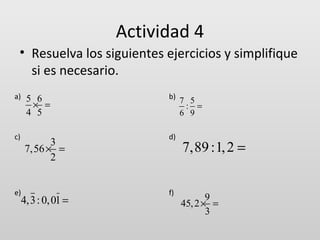 Actividad 4
• Resuelva los siguientes ejercicios y simplifique
si es necesario.
a)

c)

e)

5 6
× =
4 5

3
7,56 × =
2

4,3 : 0, 01 =

b)

d)

f)

7 5
: =
6 9

7,89 :1, 2 =
9
45, 2 × =
3

 