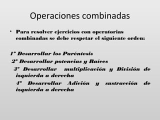 Operaciones combinadas
• Para resolver ejercicios con operatorias
combinadas se debe respetar el siguiente orden:
1º Desarrollar los Paréntesis
2º Desarrollar potencias y Raíces
3º Desarrollar multiplicación y División de
izquierda a derecha
4º Desarrollar Adición y sustracción de
izquierda a derecha

 