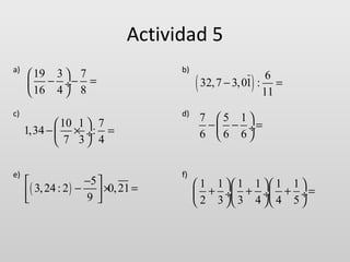 Actividad 5
a)

c)

e)

 19 3  7
 − ÷− =
 16 4  8
 10 1  7
1,34 −  × ÷: =
 7 3 4
−5 

3, 24 : 2 ) −  ×0, 21 =
(
9


b)

d)

f)

(

)

6
32, 7 − 3, 01 : =
11
7 5 1
−  − ÷=
6 6 6

 1 1  1 1  1 1 
 + ÷ + ÷ + ÷ =
 2 3  3 4  4 5 

 
