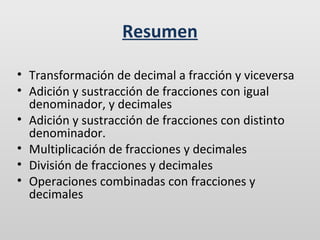 Resumen
• Transformación de decimal a fracción y viceversa
• Adición y sustracción de fracciones con igual
denominador, y decimales
• Adición y sustracción de fracciones con distinto
denominador.
• Multiplicación de fracciones y decimales
• División de fracciones y decimales
• Operaciones combinadas con fracciones y
decimales

 