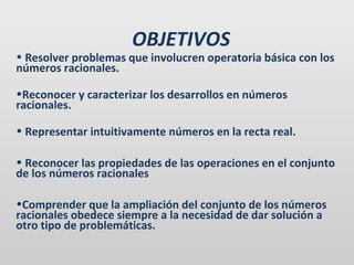 OBJETIVOS

• Resolver problemas que involucren operatoria básica con los
números racionales.
•Reconocer y caracterizar los desarrollos en números
racionales.
• Representar intuitivamente números en la recta real.
• Reconocer las propiedades de las operaciones en el conjunto
de los números racionales
•Comprender que la ampliación del conjunto de los números
racionales obedece siempre a la necesidad de dar solución a
otro tipo de problemáticas.

 
