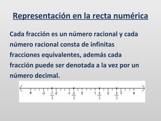 Representación en la recta numérica
Cada fracción es un número racional y cada
número racional consta de infinitas
fracciones equivalentes, además cada
fracción puede ser denotada a la vez por un
número decimal.

 