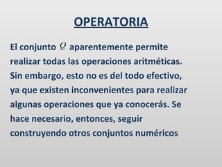 OPERATORIA
El conjunto Q aparentemente permite
realizar todas las operaciones aritméticas.
Sin embargo, esto no es del todo efectivo,
ya que existen inconvenientes para realizar
algunas operaciones que ya conocerás. Se
hace necesario, entonces, seguir
construyendo otros conjuntos numéricos

 