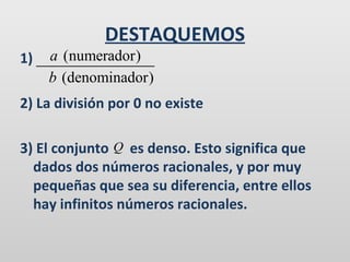 DESTAQUEMOS
1)

a (numerador)
b (denominador)

2) La división por 0 no existe
3) El conjunto Q es denso. Esto significa que
dados dos números racionales, y por muy
pequeñas que sea su diferencia, entre ellos
hay infinitos números racionales.

 