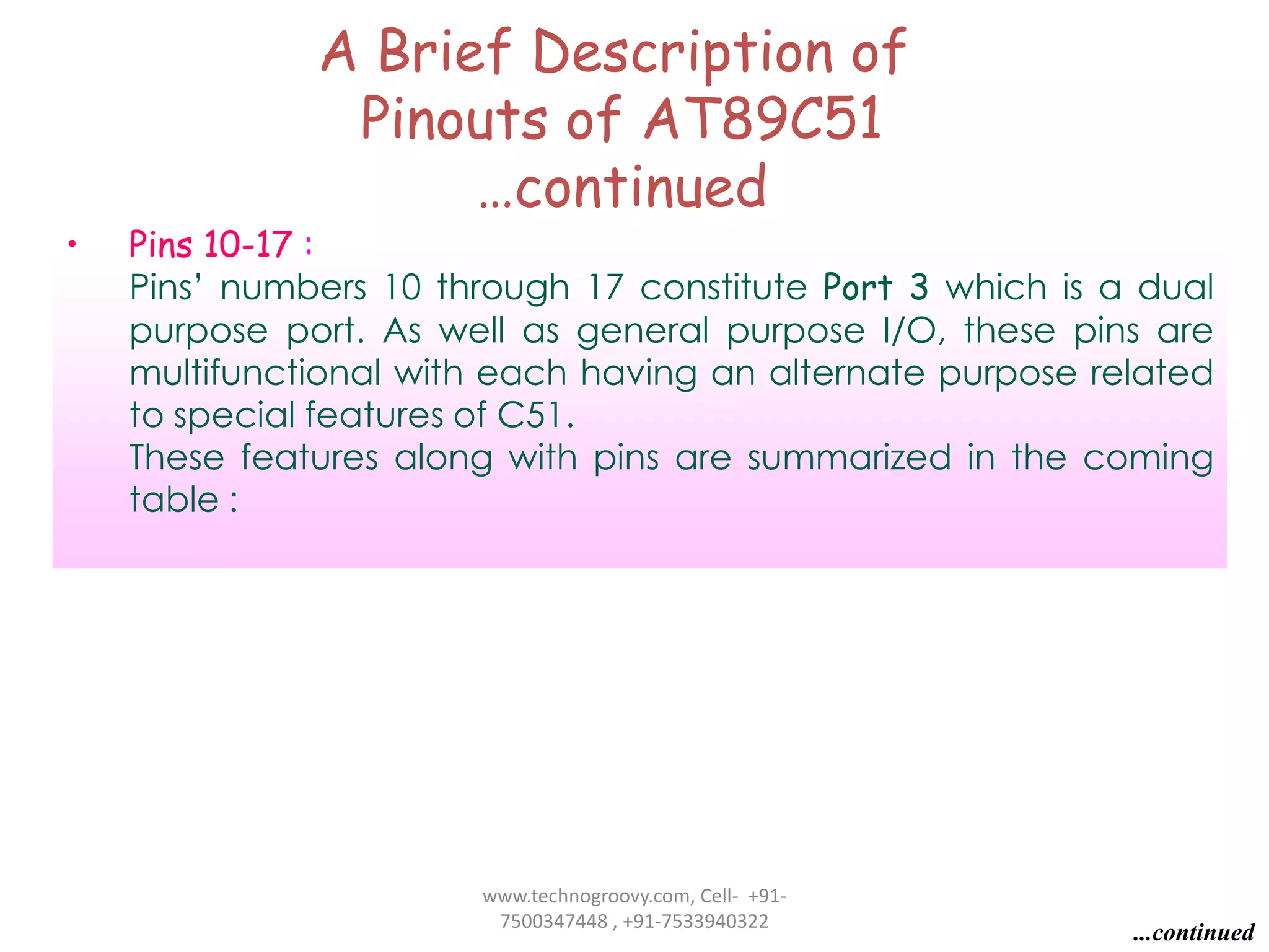 •

A Brief Description of
Pinouts of AT89C51
…continued

Pins 10-17 :
Pins’ numbers 10 through 17 constitute Port 3 which is a dual
purpose port. As well as general purpose I/O, these pins are
multifunctional with each having an alternate purpose related
to special features of C51.
These features along with pins are summarized in the coming
table :

www.technogroovy.com, Cell- +917500347448 , +91-7533940322

...continued

 