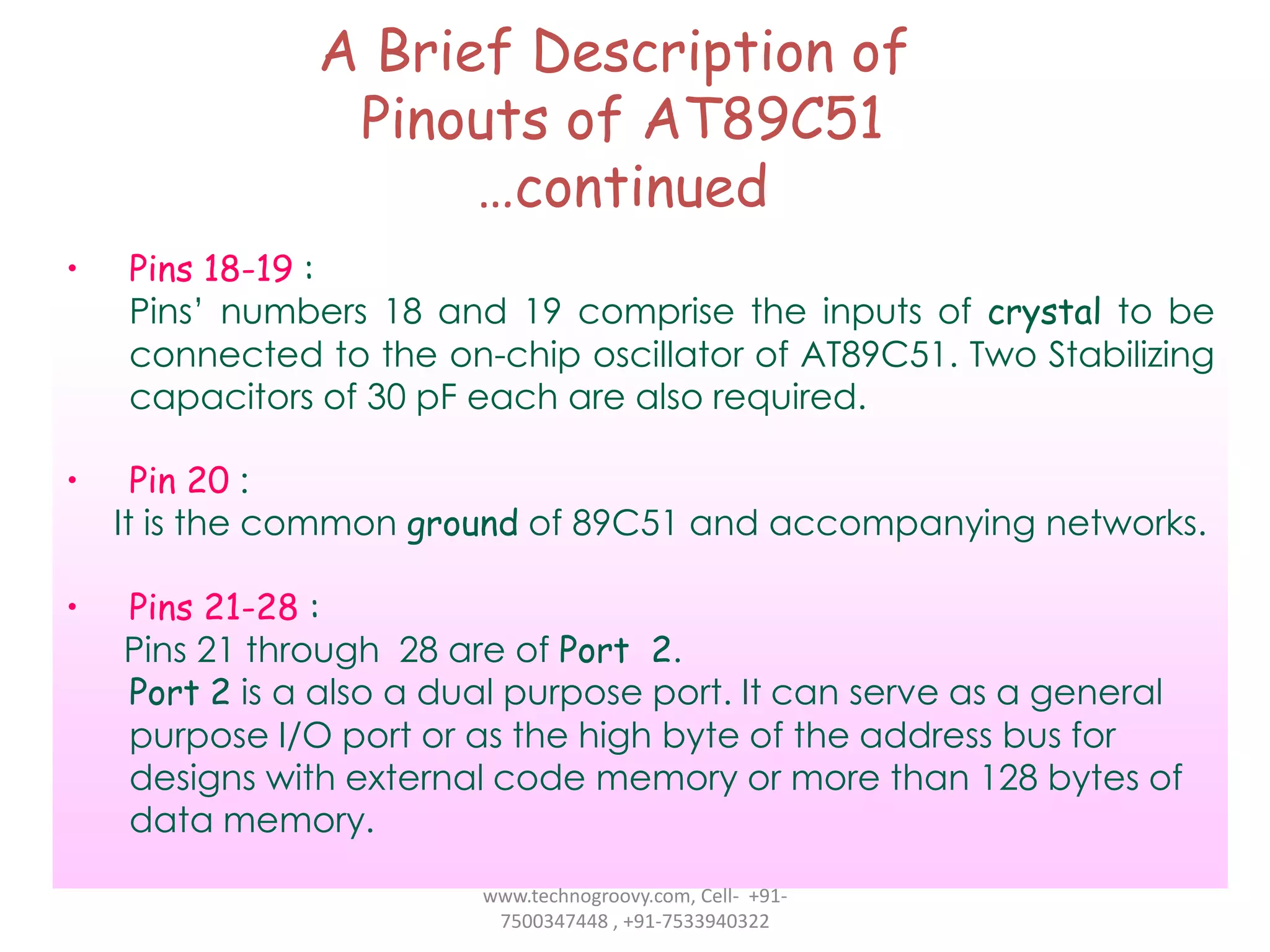 A Brief Description of
Pinouts of AT89C51
…continued
•

Pins 18-19 :
Pins’ numbers 18 and 19 comprise the inputs of crystal to be
connected to the on-chip oscillator of AT89C51. Two Stabilizing
capacitors of 30 pF each are also required.

•

Pin 20 :
It is the common ground of 89C51 and accompanying networks.

•

Pins 21-28 :
Pins 21 through 28 are of Port 2.
Port 2 is a also a dual purpose port. It can serve as a general
purpose I/O port or as the high byte of the address bus for
designs with external code memory or more than 128 bytes of
data memory.
www.technogroovy.com, Cell- +917500347448 , +91-7533940322

 