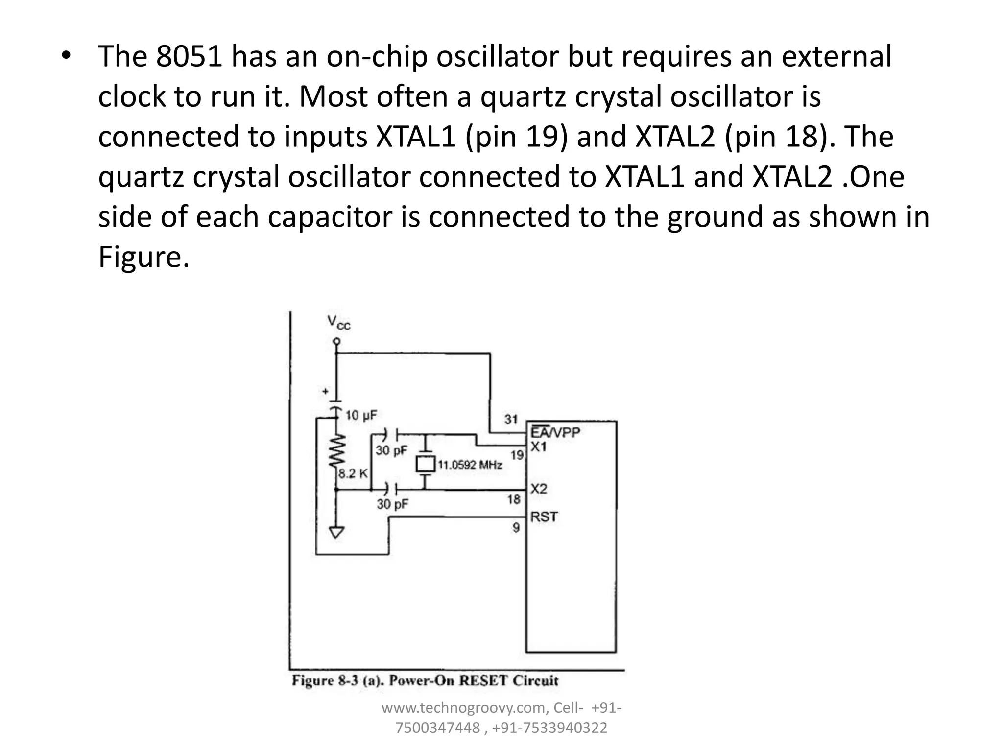 • The 8051 has an on-chip oscillator but requires an external
clock to run it. Most often a quartz crystal oscillator is
connected to inputs XTAL1 (pin 19) and XTAL2 (pin 18). The
quartz crystal oscillator connected to XTAL1 and XTAL2 .One
side of each capacitor is connected to the ground as shown in
Figure.

www.technogroovy.com, Cell- +917500347448 , +91-7533940322

 