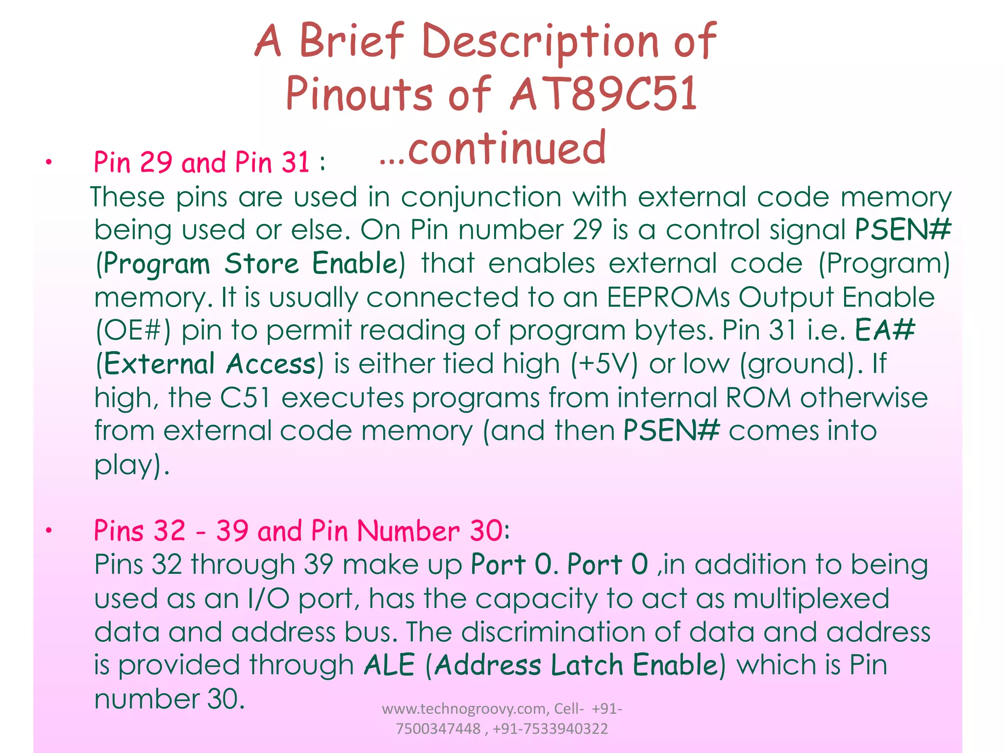 •

•

A Brief Description of
Pinouts of AT89C51
…continued
Pin 29 and Pin 31 :

These pins are used in conjunction with external code memory
being used or else. On Pin number 29 is a control signal PSEN#
(Program Store Enable) that enables external code (Program)
memory. It is usually connected to an EEPROMs Output Enable
(OE#) pin to permit reading of program bytes. Pin 31 i.e. EA#
(External Access) is either tied high (+5V) or low (ground). If
high, the C51 executes programs from internal ROM otherwise
from external code memory (and then PSEN# comes into
play).
Pins 32 - 39 and Pin Number 30:
Pins 32 through 39 make up Port 0. Port 0 ,in addition to being
used as an I/O port, has the capacity to act as multiplexed
data and address bus. The discrimination of data and address
is provided through ALE (Address Latch Enable) which is Pin
number 30.
www.technogroovy.com, Cell- +917500347448 , +91-7533940322

 
