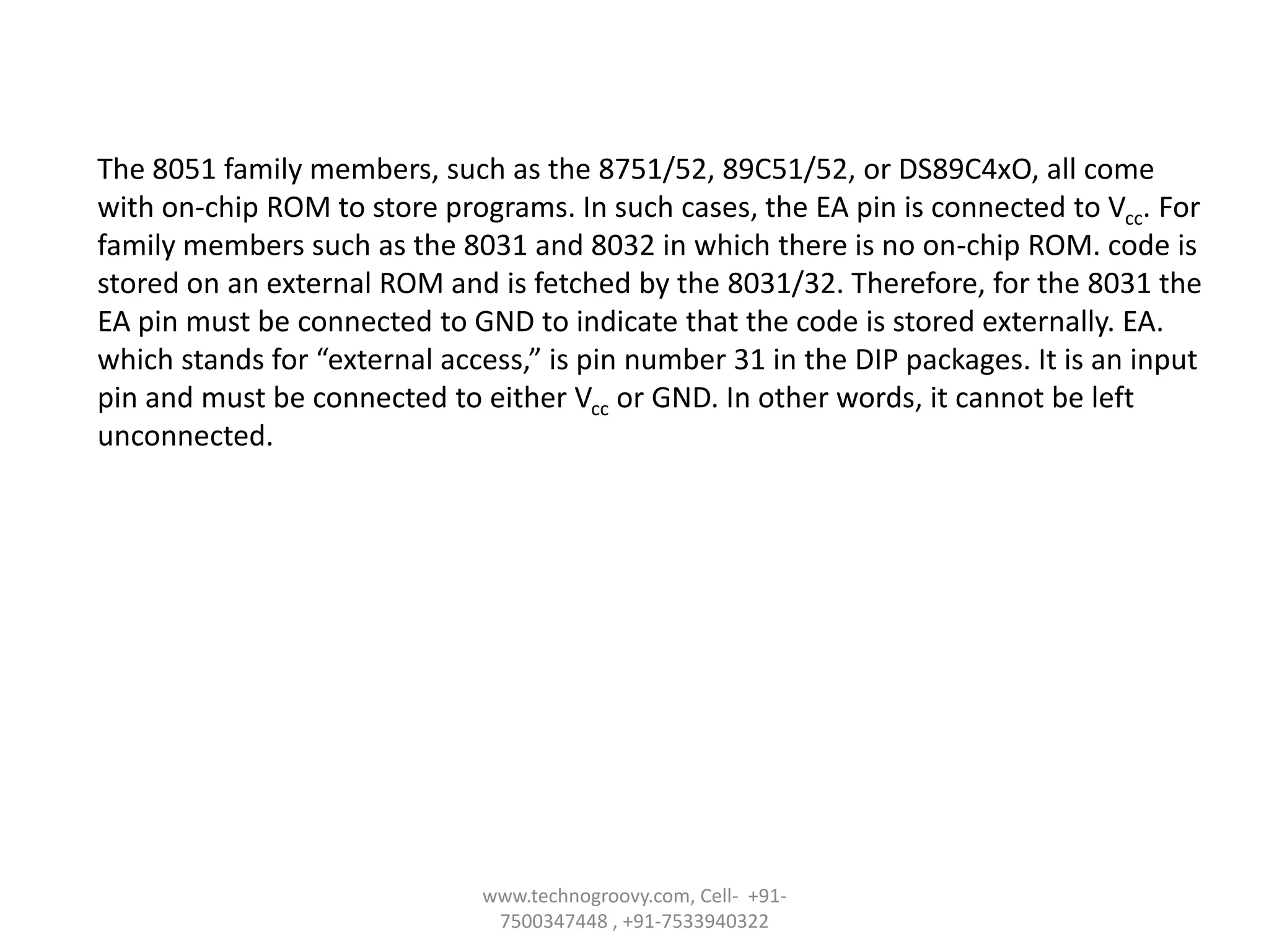 The 8051 family members, such as the 8751/52, 89C51/52, or DS89C4xO, all come
with on-chip ROM to store programs. In such cases, the EA pin is connected to Vcc. For
family members such as the 8031 and 8032 in which there is no on-chip ROM. code is
stored on an external ROM and is fetched by the 8031/32. Therefore, for the 8031 the
EA pin must be connected to GND to indicate that the code is stored externally. EA.
which stands for “external access,” is pin number 31 in the DIP packages. It is an input
pin and must be connected to either Vcc or GND. In other words, it cannot be left
unconnected.

www.technogroovy.com, Cell- +917500347448 , +91-7533940322

 