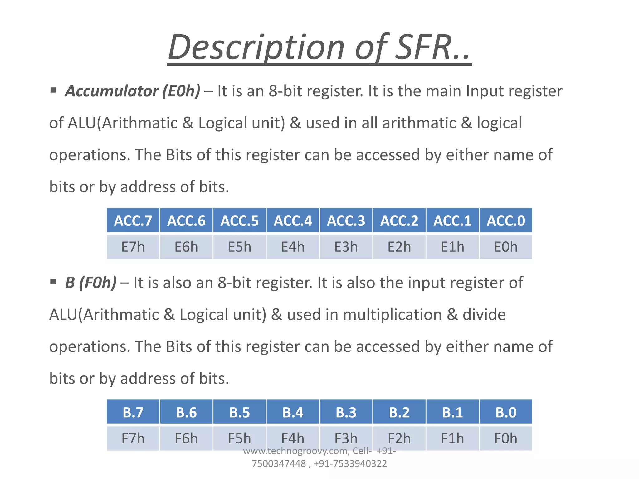 Description of SFR..
 Accumulator (E0h) – It is an 8-bit register. It is the main Input register
of ALU(Arithmatic & Logical unit) & used in all arithmatic & logical
operations. The Bits of this register can be accessed by either name of
bits or by address of bits.
ACC.7 ACC.6 ACC.5 ACC.4 ACC.3 ACC.2 ACC.1 ACC.0
E7h

E6h

E5h

E4h

E3h

E2h

E1h

E0h

 B (F0h) – It is also an 8-bit register. It is also the input register of
ALU(Arithmatic & Logical unit) & used in multiplication & divide
operations. The Bits of this register can be accessed by either name of
bits or by address of bits.
B.7

B.6

B.5

B.4

B.3

B.2

B.1

B.0

F7h

F6h

F5h

F4h

F3h

F2h

F1h

F0h

www.technogroovy.com, Cell- +917500347448 , +91-7533940322

 