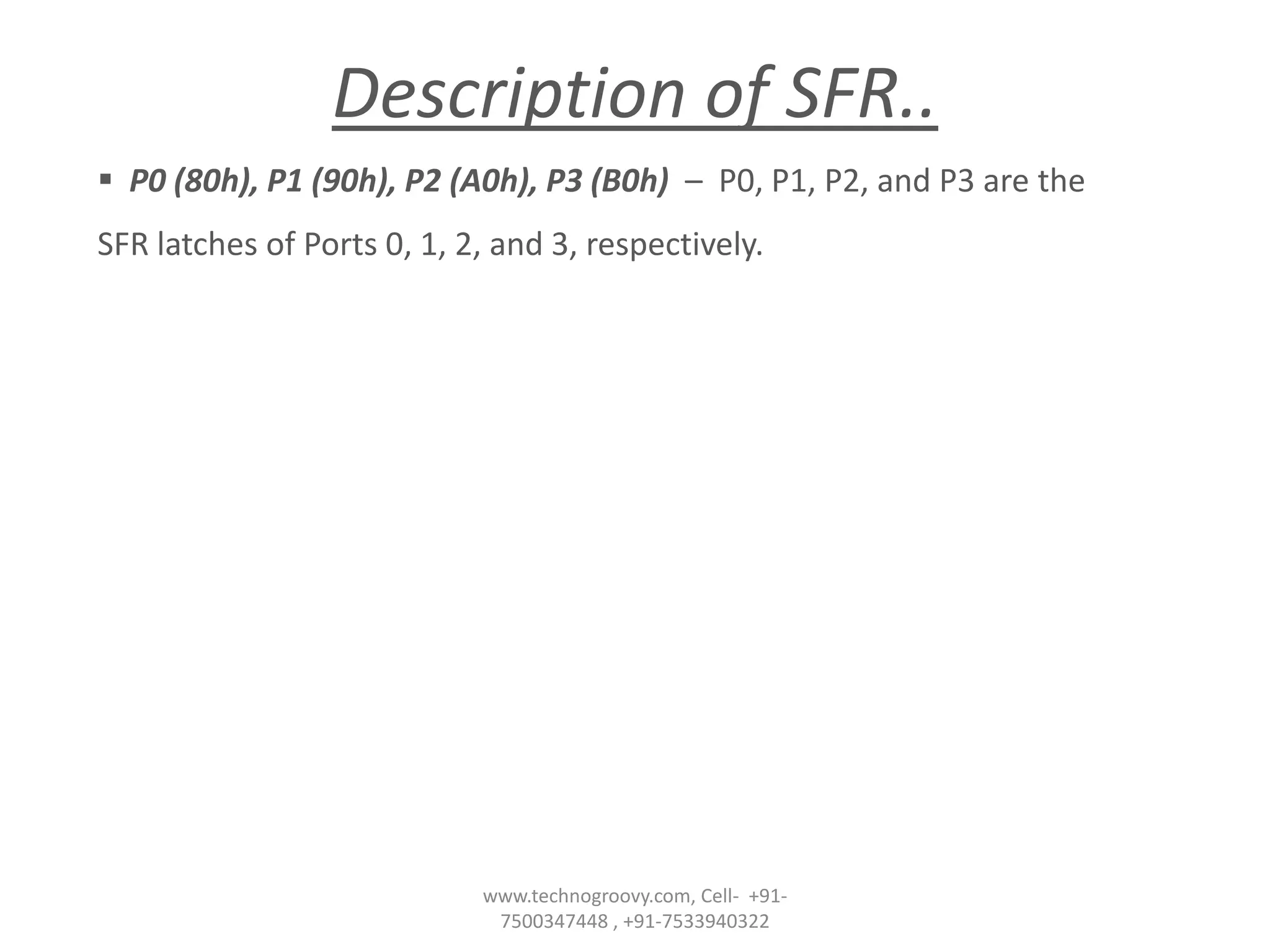 Description of SFR..
 P0 (80h), P1 (90h), P2 (A0h), P3 (B0h) – P0, P1, P2, and P3 are the
SFR latches of Ports 0, 1, 2, and 3, respectively.

www.technogroovy.com, Cell- +917500347448 , +91-7533940322

 