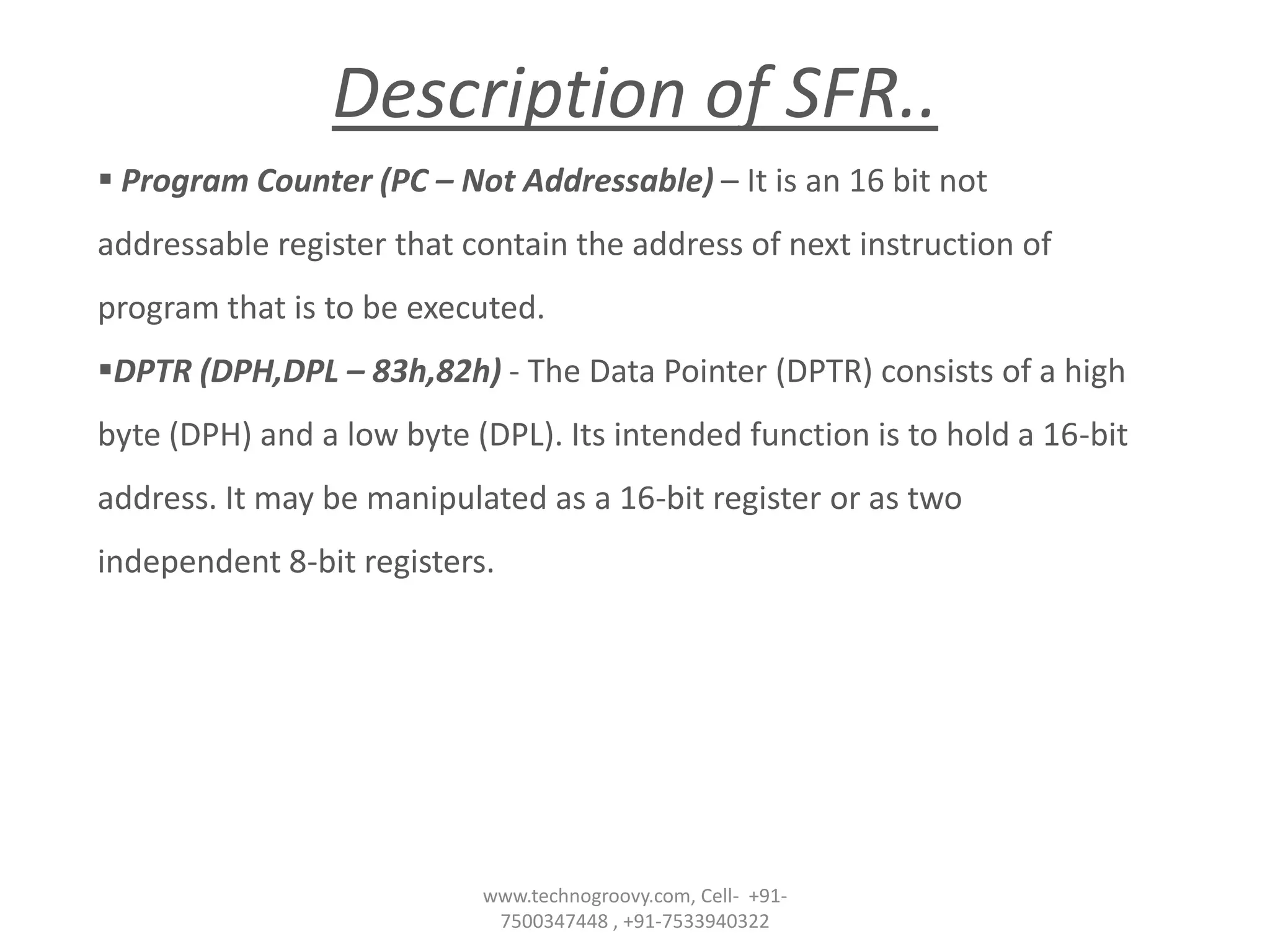 Description of SFR..
 Program Counter (PC – Not Addressable) – It is an 16 bit not
addressable register that contain the address of next instruction of
program that is to be executed.
DPTR (DPH,DPL – 83h,82h) - The Data Pointer (DPTR) consists of a high
byte (DPH) and a low byte (DPL). Its intended function is to hold a 16-bit
address. It may be manipulated as a 16-bit register or as two

independent 8-bit registers.

www.technogroovy.com, Cell- +917500347448 , +91-7533940322

 
