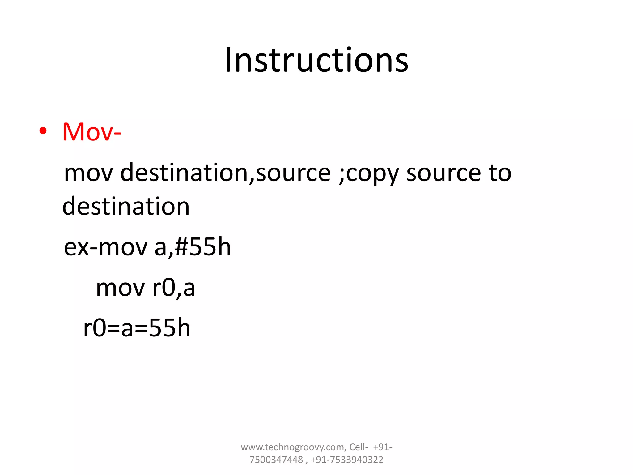 Instructions
• Movmov destination,source ;copy source to
destination
ex-mov a,#55h
mov r0,a
r0=a=55h

www.technogroovy.com, Cell- +917500347448 , +91-7533940322

 