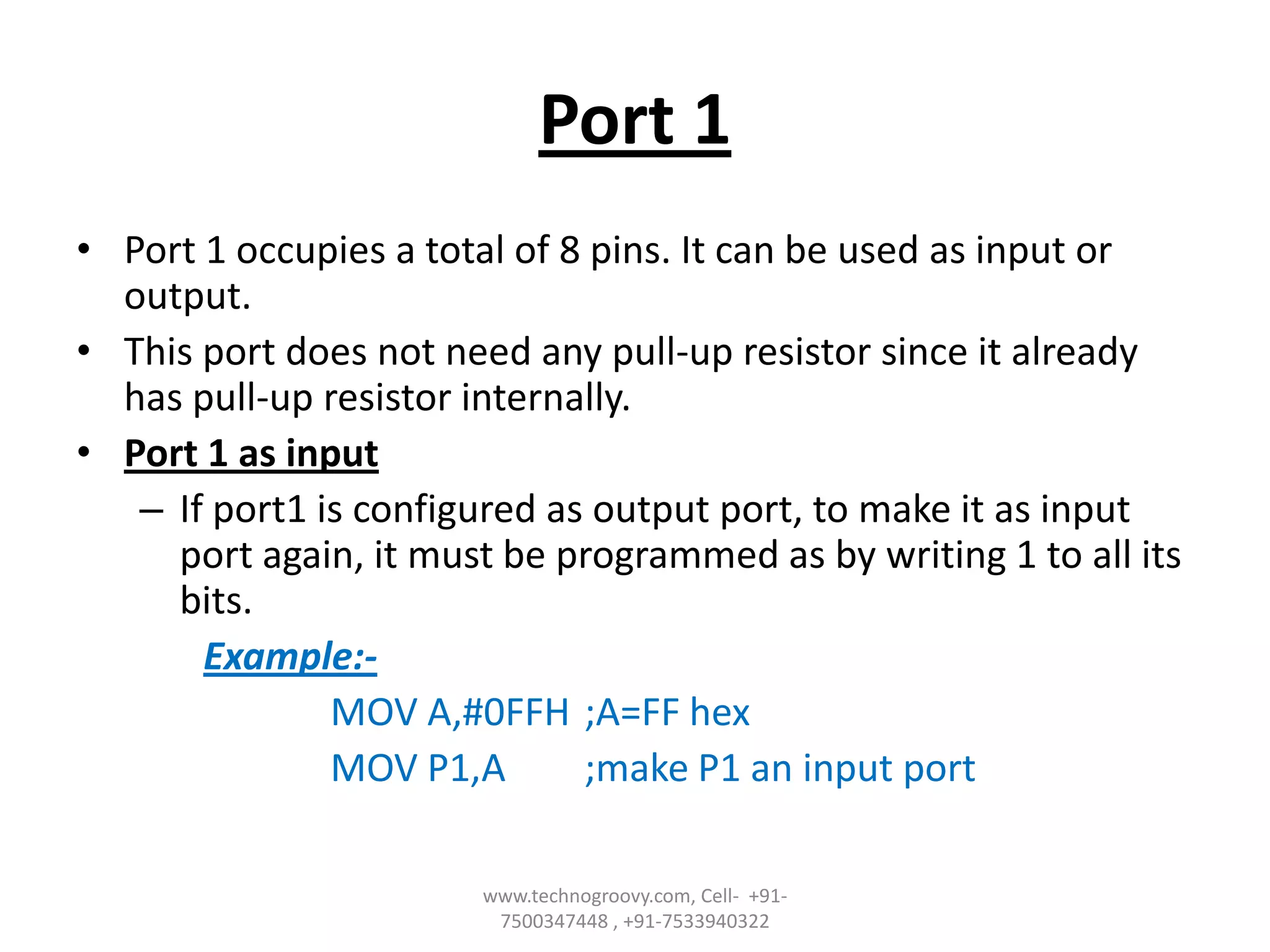 Port 1
• Port 1 occupies a total of 8 pins. It can be used as input or
output.
• This port does not need any pull-up resistor since it already
has pull-up resistor internally.
• Port 1 as input
– If port1 is configured as output port, to make it as input
port again, it must be programmed as by writing 1 to all its
bits.
Example:MOV A,#0FFH ;A=FF hex
MOV P1,A
;make P1 an input port
www.technogroovy.com, Cell- +917500347448 , +91-7533940322

 