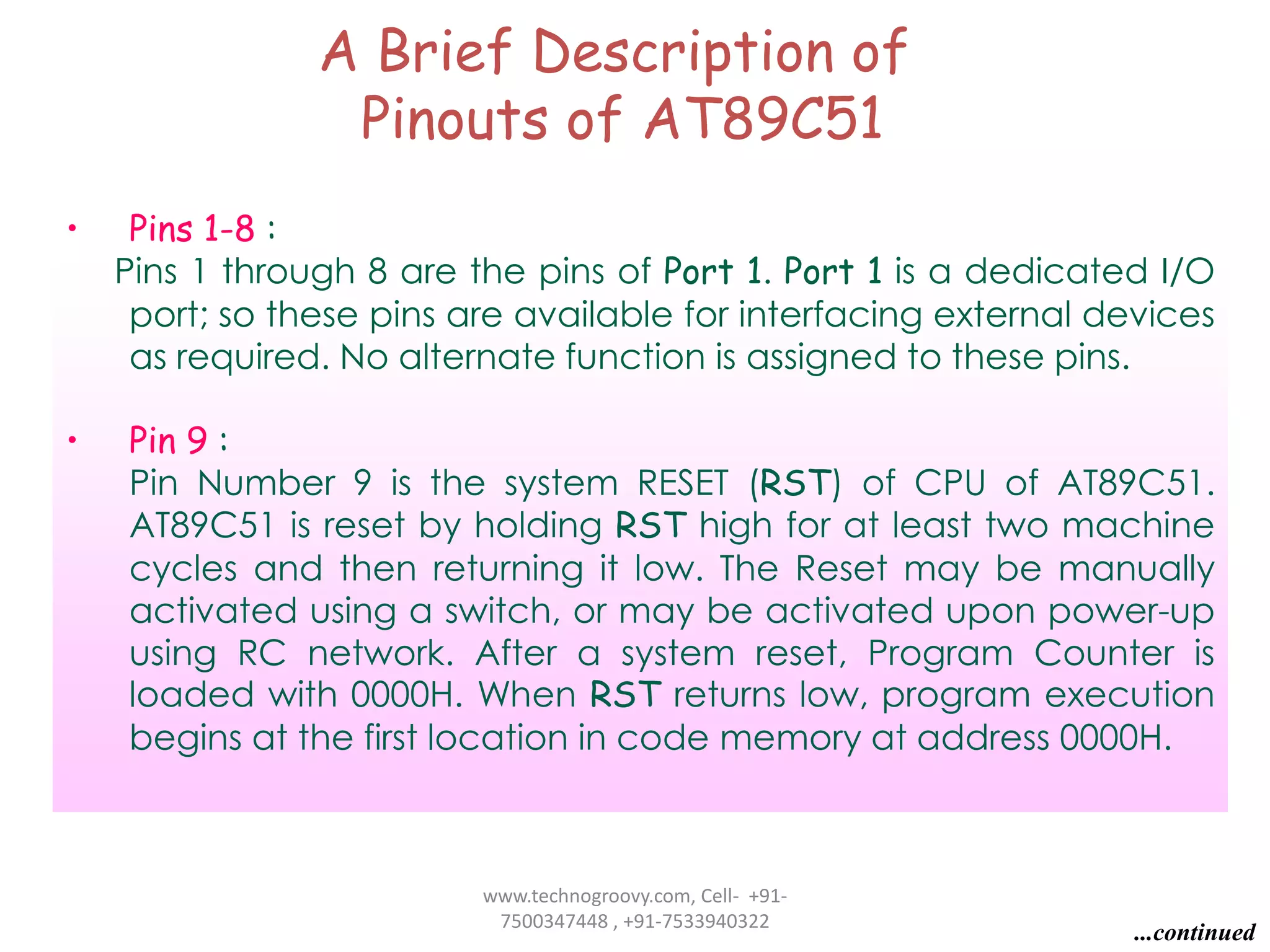 A Brief Description of
Pinouts of AT89C51
•

Pins 1-8 :
Pins 1 through 8 are the pins of Port 1. Port 1 is a dedicated I/O
port; so these pins are available for interfacing external devices
as required. No alternate function is assigned to these pins.

•

Pin 9 :
Pin Number 9 is the system RESET (RST) of CPU of AT89C51.
AT89C51 is reset by holding RST high for at least two machine
cycles and then returning it low. The Reset may be manually
activated using a switch, or may be activated upon power-up
using RC network. After a system reset, Program Counter is
loaded with 0000H. When RST returns low, program execution
begins at the first location in code memory at address 0000H.

www.technogroovy.com, Cell- +917500347448 , +91-7533940322

...continued

 