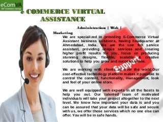 e COMMERCE VIRTUALe COMMERCE VIRTUAL
ASSISTANCEASSISTANCE
Administration | Web |Administration | Web |
MarketingMarketing
We are specialized in providing E-Commerce Virtual
Assistant business solutions, having headquarter at
Ahmedabad, India. We are the one full service
assistant, providing unique services and creating
higher profit results for you, focus on producing
stunning designs, flexible, scalable & creative
solutions to help you grow and succeed online.
We are working with clients all over the world.Our
cost-effective technology platform makes it possible to
control the content, functionality, management, look
and feel of your online store.
We are well equipped with experts in all the facets to
help you out. Our talented team of motivated
individuals will take your project altogether to the next
level. We know how important your data is and you
can be assured that your data will be safe and secure
with us, we offer those services which no one else can
offer. You will be in safe hands.
 