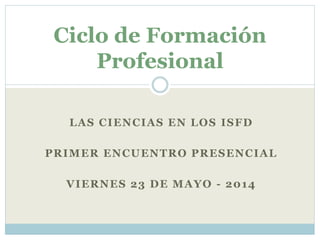 LAS CIENCIAS EN LOS ISFD
PRIMER ENCUENTRO PRESENCIAL
VIERNES 23 DE MAYO - 2014
Ciclo de Formación
Profesional
 