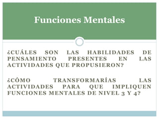 ¿CUÁLES SON LAS HABILIDADES DE
PENSAMIENTO PRESENTES EN LAS
ACTIVIDADES QUE PROPUSIERON?
¿CÓMO TRANSFORMARÍAS LAS
ACTIVIDADES PARA QUE IMPLIQUEN
FUNCIONES MENTALES DE NIVEL 3 Y 4?
Funciones Mentales
 
