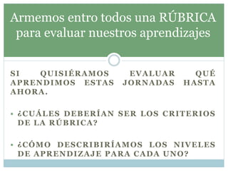 SI QUISIÉRAMOS EVALUAR QUÉ
APRENDIMOS ESTAS JORNADAS HASTA
AHORA.
 ¿CUÁLES DEBERÍAN SER LOS CRITERIOS
DE LA RÚBRICA?
 ¿CÓMO DESCRIBIRÍAMOS LOS NIVELES
DE APRENDIZAJE PARA CADA UNO?
Armemos entro todos una RÚBRICA
para evaluar nuestros aprendizajes
 