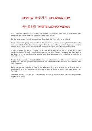 OPVIEW 바로가기 OPGANDA.COM 
공식트위터 TWITTER.COM/OPVIEW01 
North Korea condemned South Korean civic groups yesterday for their plan to send more anti - 
Pyongyang leaflets this weekend, calling it a declaration of war. 
But the activists said they will go ahead and disseminate the fliers today as scheduled. 
Seven conservative groups announced that they will release balloons carrying 500,000 leaflets with 
messages critical of the North Korean regime from Imjingak in Paju, northern Gyeonggi, near the 
western inter-Korean border. The distribution will begin at 1 p.m. today, the groups announced. 
The Nor th, which has reacted furiously to the civic groups sending the leaflets, issued yet another 
warning yesterday. Through the state-run Korean Central News Agency, Pyongyang said that insulting 
the dignity of its supreme leadership with the groundless lies expressed in the leaflets amounted to a 
declaration of war. 
The North also added that the United States must feel ashamed that its dollar bills are being used for 
propaganda. The civic groups often send dollar bills with the fliers to lure more North Koreans into 
picking them up. 
Earlier this month, North Korea fired at the balloons, which led to some shells landing across the 
demilitarized zone on South Korean territory, prompting Seoul to return fire from Yeoncheon, 
Gyeonggi. 
Unification Minister Ryoo Kihl-jae said yesterday that the government does not have the power to 
stop the civic groups. 
