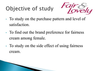 • To study on the purchase pattern and level of
satisfaction.
• To find out the brand preference for fairness
cream among female.
• To study on the side effect of using fairness
cream.
 