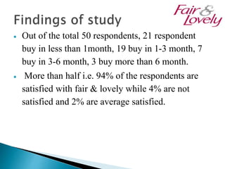  Out of the total 50 respondents, 21 respondent
buy in less than 1month, 19 buy in 1-3 month, 7
buy in 3-6 month, 3 buy more than 6 month.
 More than half i.e. 94% of the respondents are
satisfied with fair & lovely while 4% are not
satisfied and 2% are average satisfied.
 