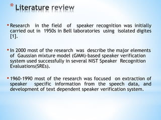 *Literature
• Research in the field of speaker recognition was initially
carried out in 1950s in Bell laboratories using isolated digites
[1].
• In 2000 most of the research was describe the major elements
of Gaussian mixture model (GMM)-based speaker verification
system used successfully in several NIST Speaker Recognition
Evaluations(SREs).
• 1960-1990 most of the research was focused on extraction of
speaker specific information from the speech data, and
development of text dependent speaker verification system.
 