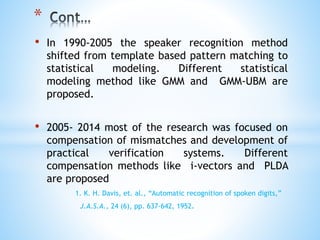 • In 1990-2005 the speaker recognition method
shifted from template based pattern matching to
statistical modeling. Different statistical
modeling method like GMM and GMM-UBM are
proposed.
• 2005- 2014 most of the research was focused on
compensation of mismatches and development of
practical verification systems. Different
compensation methods like i-vectors and PLDA
are proposed
1. K. H. Davis, et. al., “Automatic recognition of spoken digits,”
J.A.S.A., 24 (6), pp. 637-642, 1952.
*
 