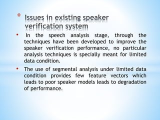 • In the speech analysis stage, through the
techniques have been developed to improve the
speaker verification performance, no particular
analysis techniques is specially meant for limited
data condition.
• The use of segmental analysis under limited data
condition provides few feature vectors which
leads to poor speaker models leads to degradation
of performance.
*
 