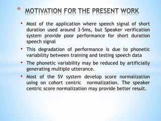 • Most of the application where speech signal of short
duration used around 3-5ms, but Speaker verification
system provide poor performance for short duration
speech signal
• This degradation of performance is due to phonetic
variability between training and testing speech data
• The phonetic variability may be reduced by artificially
generating multiple utterance.
• Most of the SV system develop score normalization
using on cohort centric normalization. The speaker
centric score normalization may provide better result.
*
 