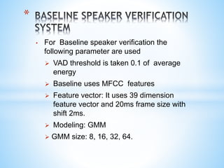 • For Baseline speaker verification the
following parameter are used
 VAD threshold is taken 0.1 of average
energy
 Baseline uses MFCC features
 Feature vector: It uses 39 dimension
feature vector and 20ms frame size with
shift 2ms.
 Modeling: GMM
 GMM size: 8, 16, 32, 64.
*
 