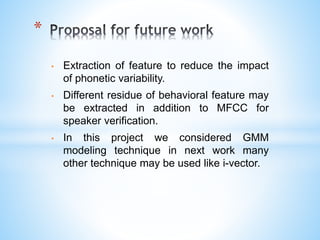 • Extraction of feature to reduce the impact
of phonetic variability.
• Different residue of behavioral feature may
be extracted in addition to MFCC for
speaker verification.
• In this project we considered GMM
modeling technique in next work many
other technique may be used like i-vector.
*
 