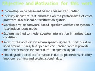 To develop voice password based speaker verification
To study impact of text-mismatch on the performance of voice
password based speaker verification system
Develop a voice password based speaker verification system in
text-independent mode
Explore method to model speaker information in limited data
condition
 Most of the application where speech signal of short duration
used around 3-5ms, but Speaker verification system provide
poor performance for short duration speech signal
This degradation of performance is due to phonetic variability
between training and testing speech data
 